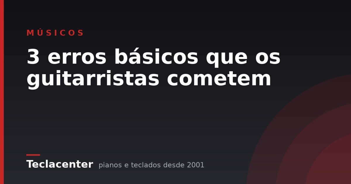 3 erros básicos que os guitarristas cometem